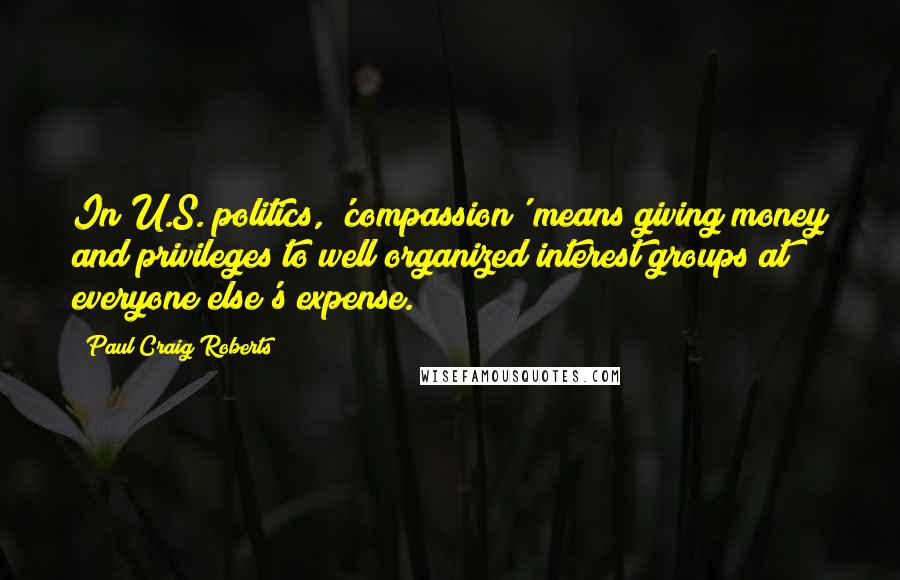 Paul Craig Roberts Quotes: In U.S. politics, 'compassion' means giving money and privileges to well organized interest groups at everyone else's expense.