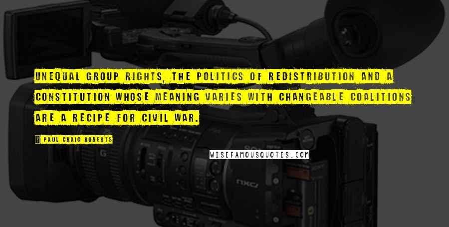 Paul Craig Roberts Quotes: Unequal group rights, the politics of redistribution and a Constitution whose meaning varies with changeable coalitions are a recipe for civil war.