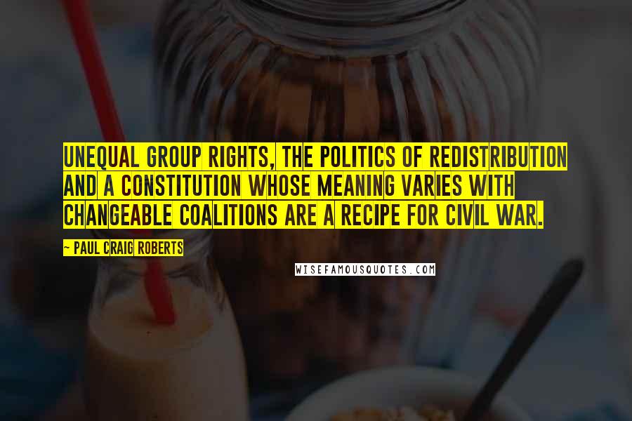 Paul Craig Roberts Quotes: Unequal group rights, the politics of redistribution and a Constitution whose meaning varies with changeable coalitions are a recipe for civil war.