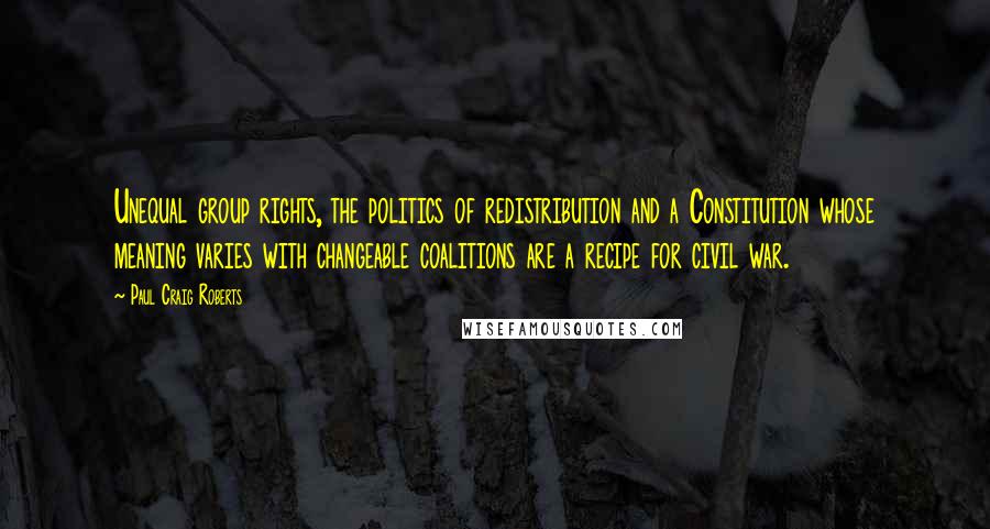 Paul Craig Roberts Quotes: Unequal group rights, the politics of redistribution and a Constitution whose meaning varies with changeable coalitions are a recipe for civil war.