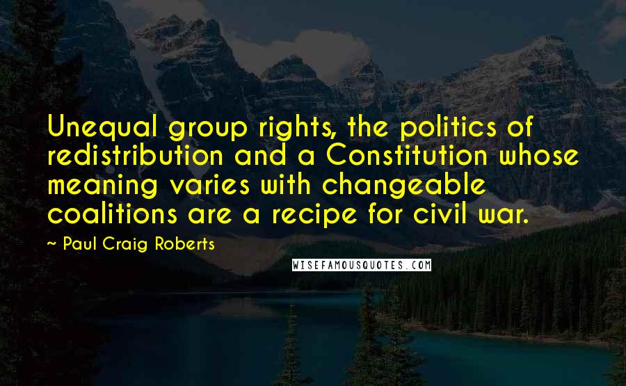 Paul Craig Roberts Quotes: Unequal group rights, the politics of redistribution and a Constitution whose meaning varies with changeable coalitions are a recipe for civil war.