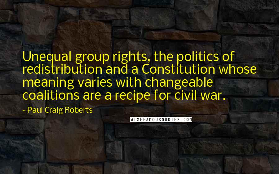 Paul Craig Roberts Quotes: Unequal group rights, the politics of redistribution and a Constitution whose meaning varies with changeable coalitions are a recipe for civil war.