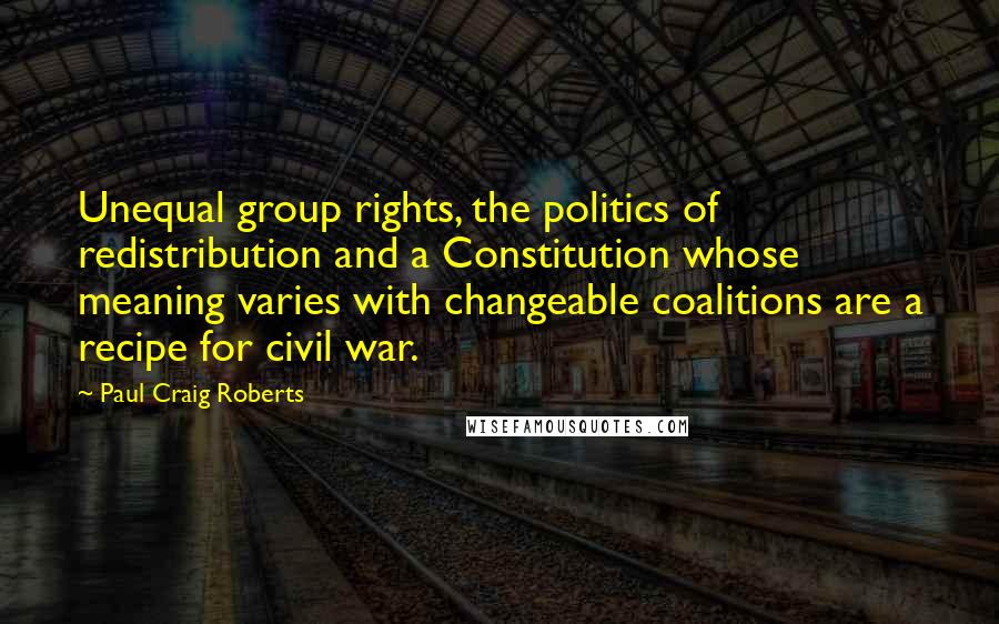 Paul Craig Roberts Quotes: Unequal group rights, the politics of redistribution and a Constitution whose meaning varies with changeable coalitions are a recipe for civil war.