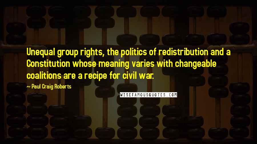 Paul Craig Roberts Quotes: Unequal group rights, the politics of redistribution and a Constitution whose meaning varies with changeable coalitions are a recipe for civil war.