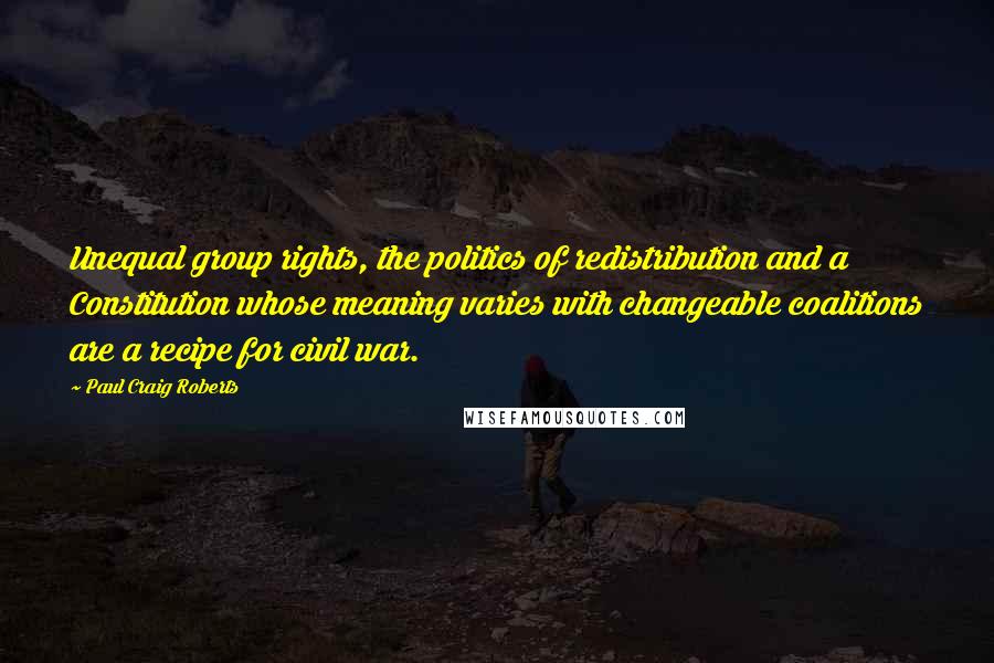 Paul Craig Roberts Quotes: Unequal group rights, the politics of redistribution and a Constitution whose meaning varies with changeable coalitions are a recipe for civil war.
