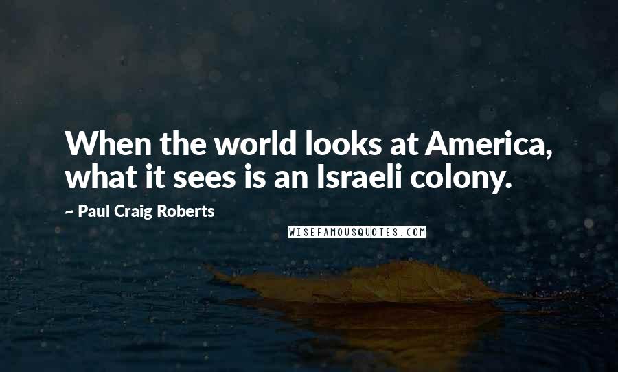 Paul Craig Roberts Quotes: When the world looks at America, what it sees is an Israeli colony.