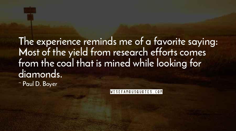 Paul D. Boyer Quotes: The experience reminds me of a favorite saying: Most of the yield from research efforts comes from the coal that is mined while looking for diamonds.