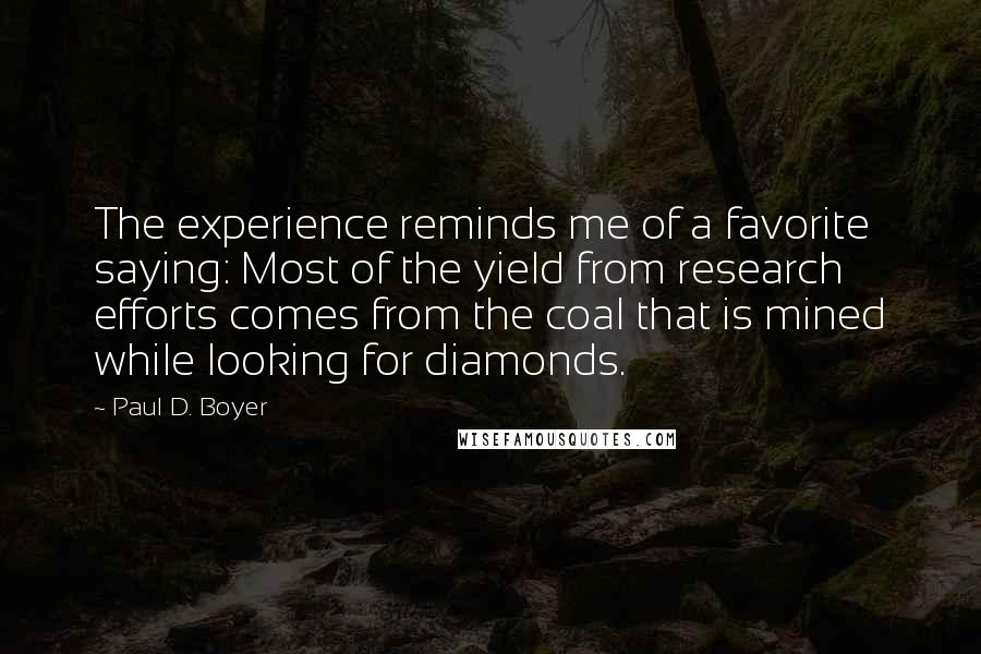 Paul D. Boyer Quotes: The experience reminds me of a favorite saying: Most of the yield from research efforts comes from the coal that is mined while looking for diamonds.