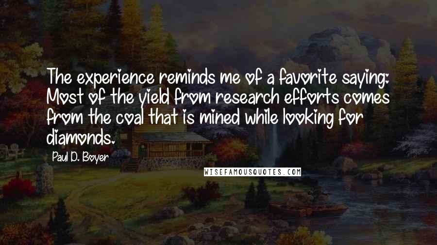 Paul D. Boyer Quotes: The experience reminds me of a favorite saying: Most of the yield from research efforts comes from the coal that is mined while looking for diamonds.
