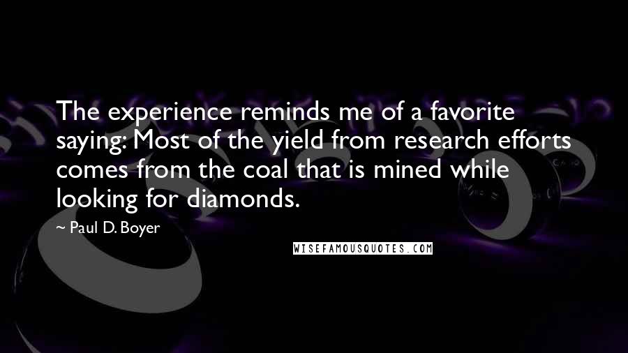 Paul D. Boyer Quotes: The experience reminds me of a favorite saying: Most of the yield from research efforts comes from the coal that is mined while looking for diamonds.