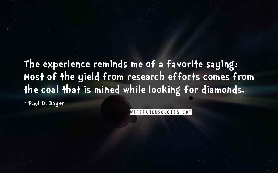 Paul D. Boyer Quotes: The experience reminds me of a favorite saying: Most of the yield from research efforts comes from the coal that is mined while looking for diamonds.