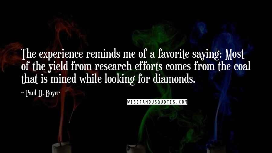 Paul D. Boyer Quotes: The experience reminds me of a favorite saying: Most of the yield from research efforts comes from the coal that is mined while looking for diamonds.