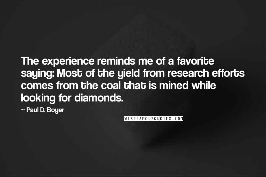 Paul D. Boyer Quotes: The experience reminds me of a favorite saying: Most of the yield from research efforts comes from the coal that is mined while looking for diamonds.