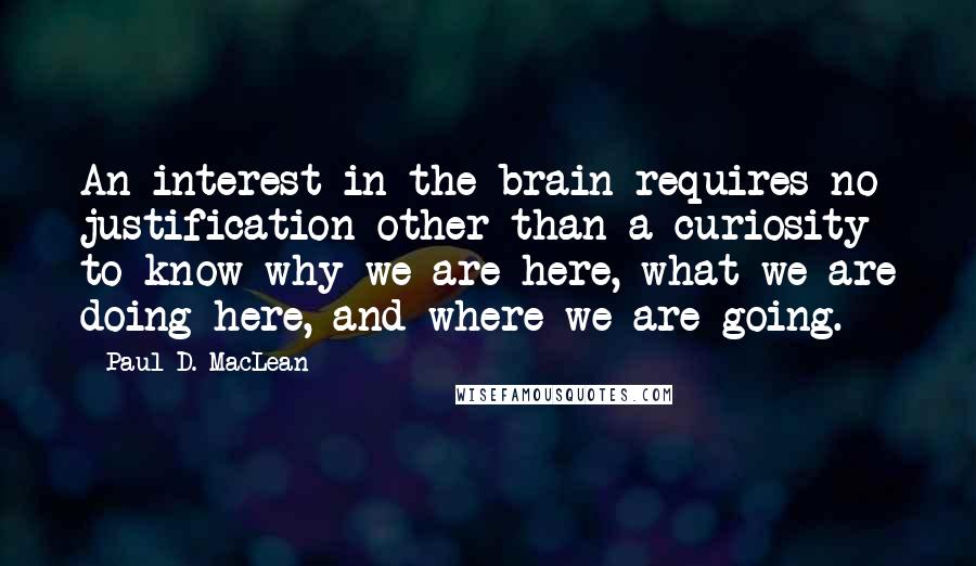 Paul D. MacLean Quotes: An interest in the brain requires no justification other than a curiosity to know why we are here, what we are doing here, and where we are going.