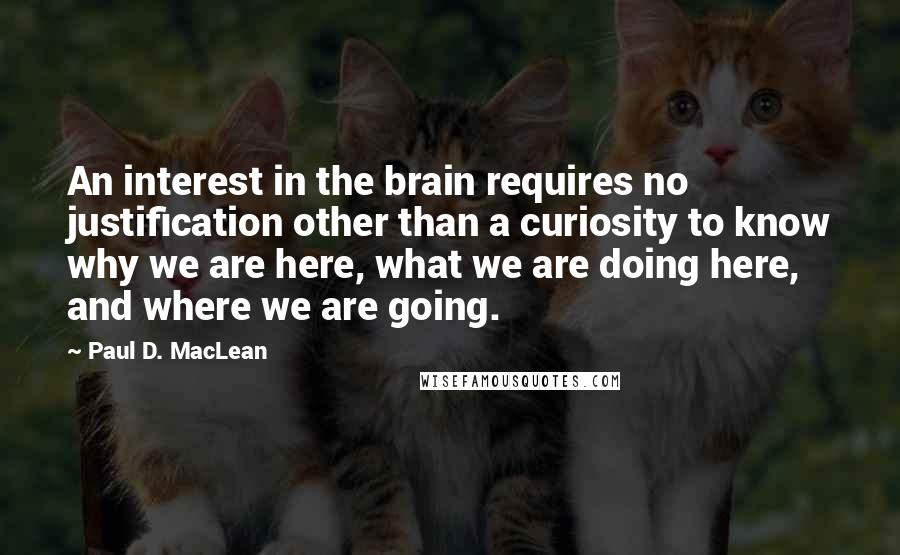 Paul D. MacLean Quotes: An interest in the brain requires no justification other than a curiosity to know why we are here, what we are doing here, and where we are going.