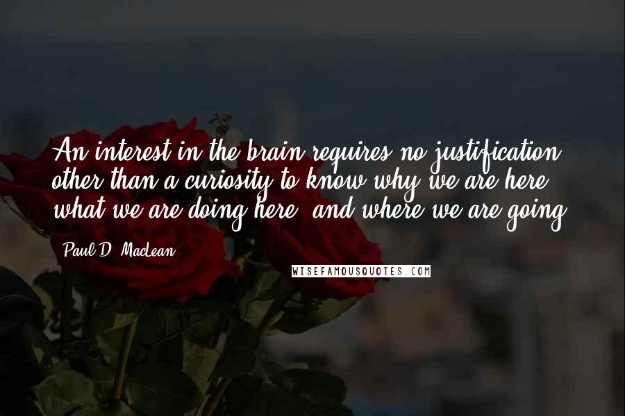 Paul D. MacLean Quotes: An interest in the brain requires no justification other than a curiosity to know why we are here, what we are doing here, and where we are going.