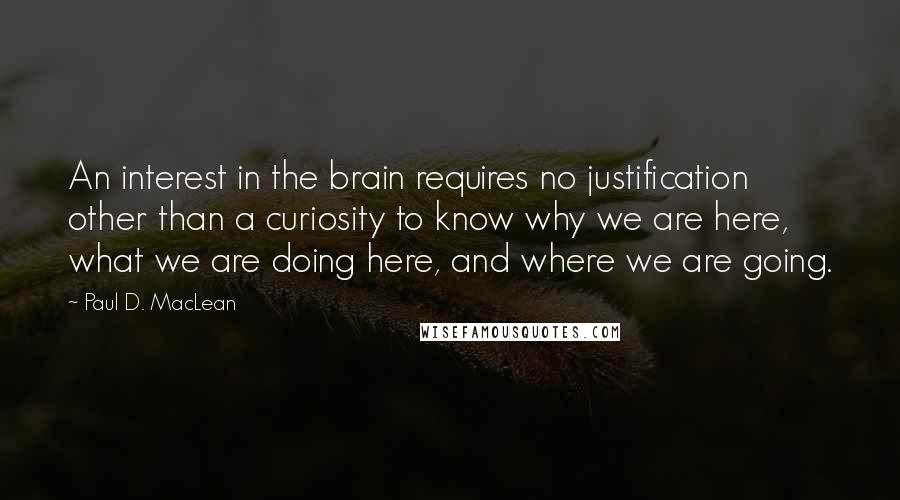 Paul D. MacLean Quotes: An interest in the brain requires no justification other than a curiosity to know why we are here, what we are doing here, and where we are going.