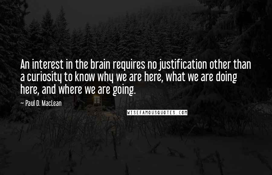 Paul D. MacLean Quotes: An interest in the brain requires no justification other than a curiosity to know why we are here, what we are doing here, and where we are going.