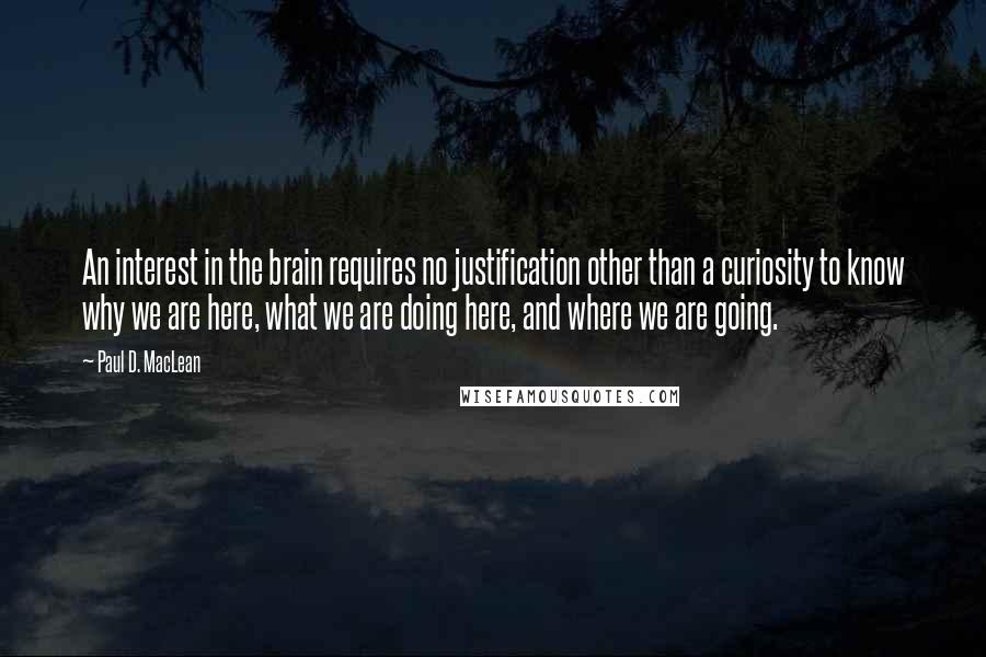 Paul D. MacLean Quotes: An interest in the brain requires no justification other than a curiosity to know why we are here, what we are doing here, and where we are going.