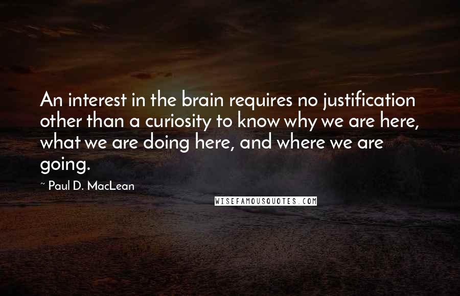 Paul D. MacLean Quotes: An interest in the brain requires no justification other than a curiosity to know why we are here, what we are doing here, and where we are going.