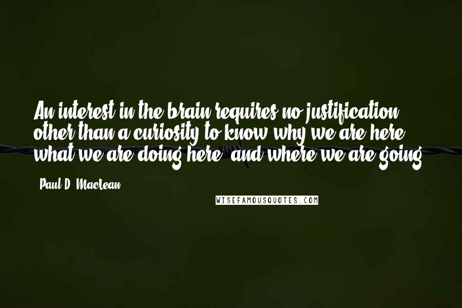 Paul D. MacLean Quotes: An interest in the brain requires no justification other than a curiosity to know why we are here, what we are doing here, and where we are going.