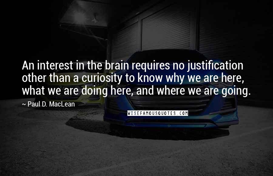 Paul D. MacLean Quotes: An interest in the brain requires no justification other than a curiosity to know why we are here, what we are doing here, and where we are going.