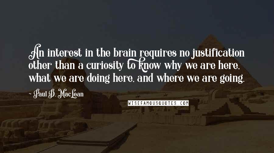 Paul D. MacLean Quotes: An interest in the brain requires no justification other than a curiosity to know why we are here, what we are doing here, and where we are going.