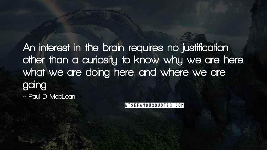 Paul D. MacLean Quotes: An interest in the brain requires no justification other than a curiosity to know why we are here, what we are doing here, and where we are going.