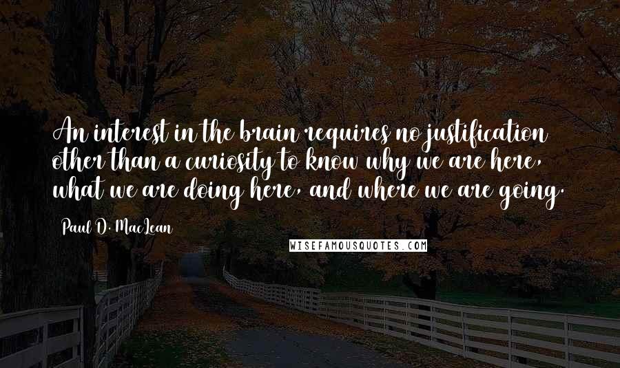 Paul D. MacLean Quotes: An interest in the brain requires no justification other than a curiosity to know why we are here, what we are doing here, and where we are going.