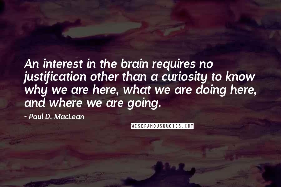 Paul D. MacLean Quotes: An interest in the brain requires no justification other than a curiosity to know why we are here, what we are doing here, and where we are going.