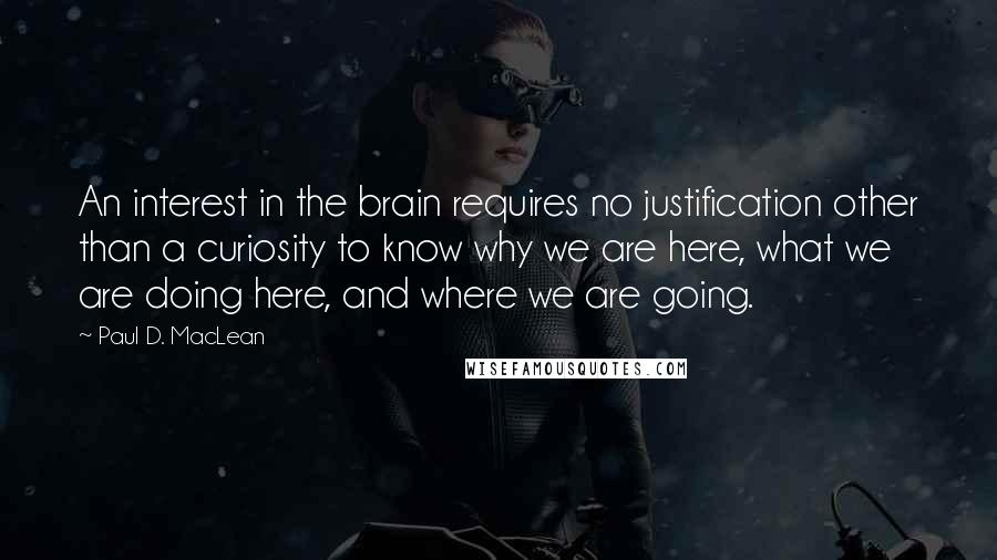 Paul D. MacLean Quotes: An interest in the brain requires no justification other than a curiosity to know why we are here, what we are doing here, and where we are going.