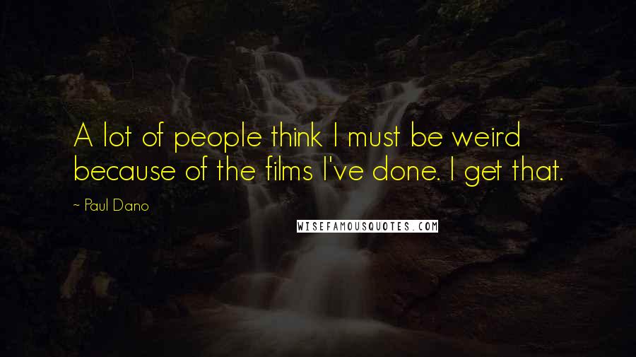 Paul Dano Quotes: A lot of people think I must be weird because of the films I've done. I get that.