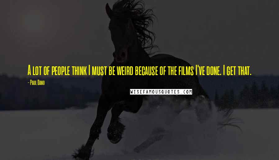 Paul Dano Quotes: A lot of people think I must be weird because of the films I've done. I get that.
