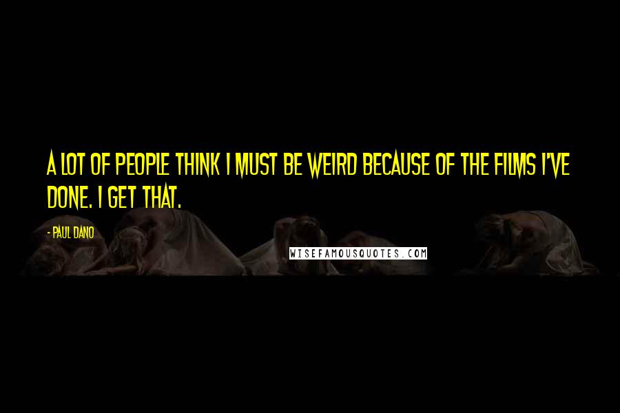 Paul Dano Quotes: A lot of people think I must be weird because of the films I've done. I get that.