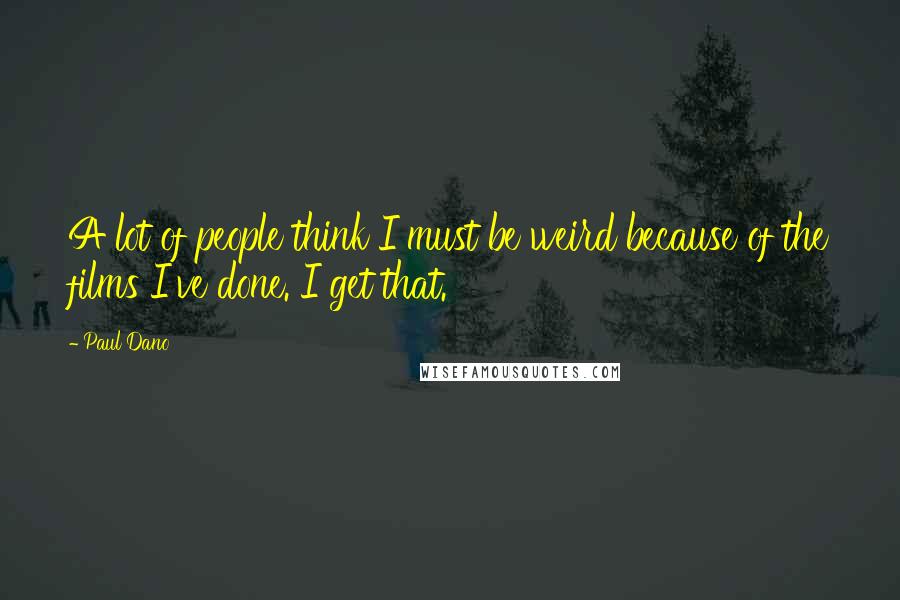 Paul Dano Quotes: A lot of people think I must be weird because of the films I've done. I get that.