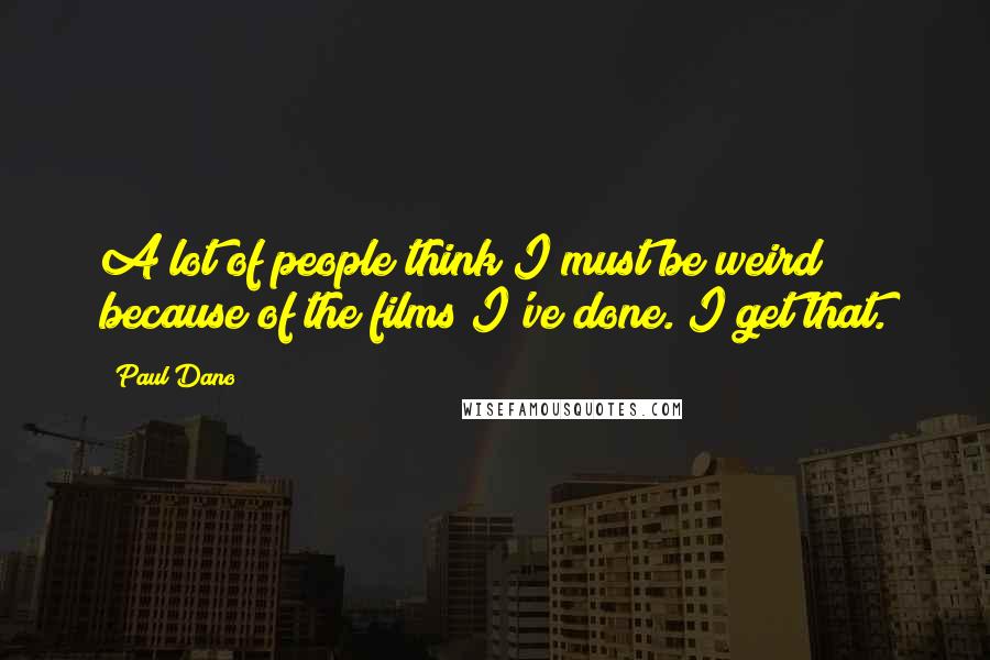 Paul Dano Quotes: A lot of people think I must be weird because of the films I've done. I get that.