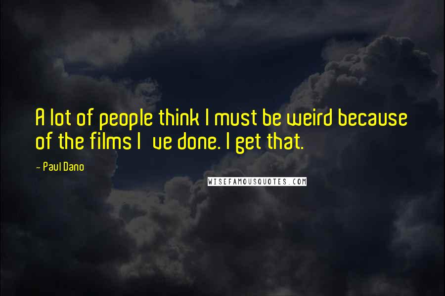 Paul Dano Quotes: A lot of people think I must be weird because of the films I've done. I get that.