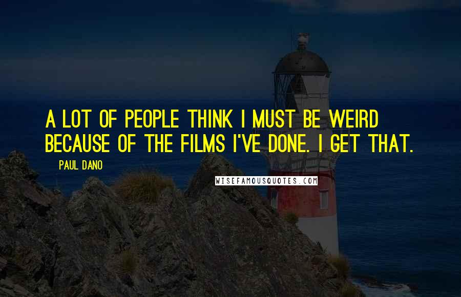 Paul Dano Quotes: A lot of people think I must be weird because of the films I've done. I get that.