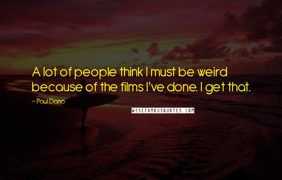 Paul Dano Quotes: A lot of people think I must be weird because of the films I've done. I get that.