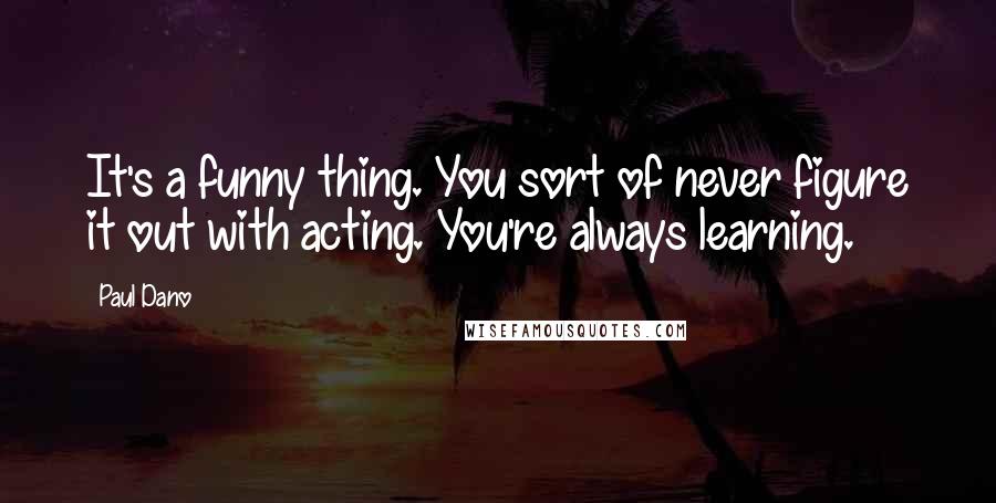 Paul Dano Quotes: It's a funny thing. You sort of never figure it out with acting. You're always learning.