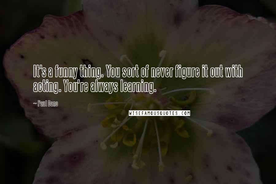 Paul Dano Quotes: It's a funny thing. You sort of never figure it out with acting. You're always learning.