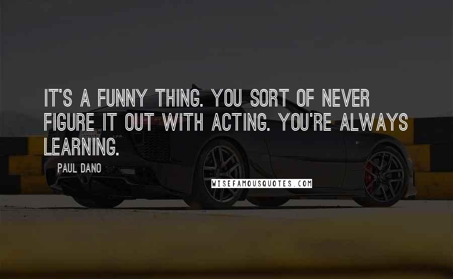 Paul Dano Quotes: It's a funny thing. You sort of never figure it out with acting. You're always learning.