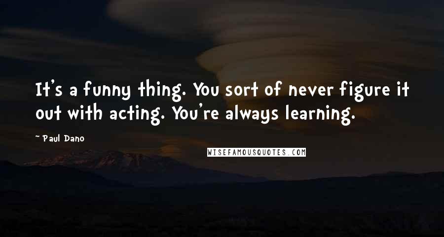 Paul Dano Quotes: It's a funny thing. You sort of never figure it out with acting. You're always learning.