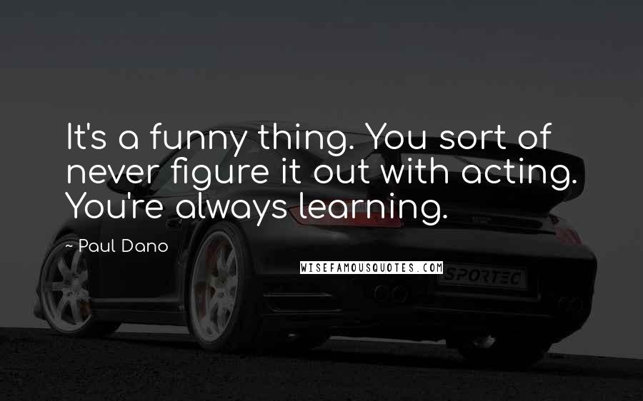 Paul Dano Quotes: It's a funny thing. You sort of never figure it out with acting. You're always learning.