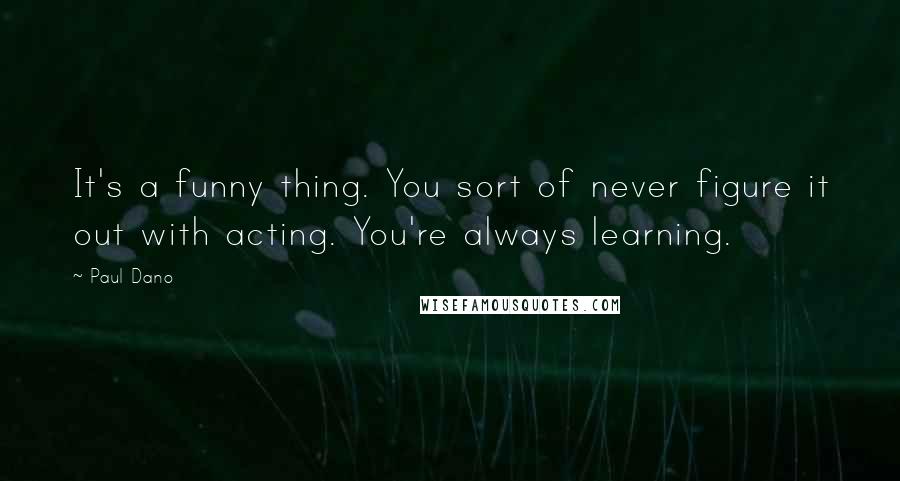 Paul Dano Quotes: It's a funny thing. You sort of never figure it out with acting. You're always learning.