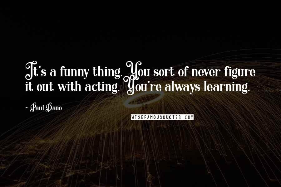 Paul Dano Quotes: It's a funny thing. You sort of never figure it out with acting. You're always learning.