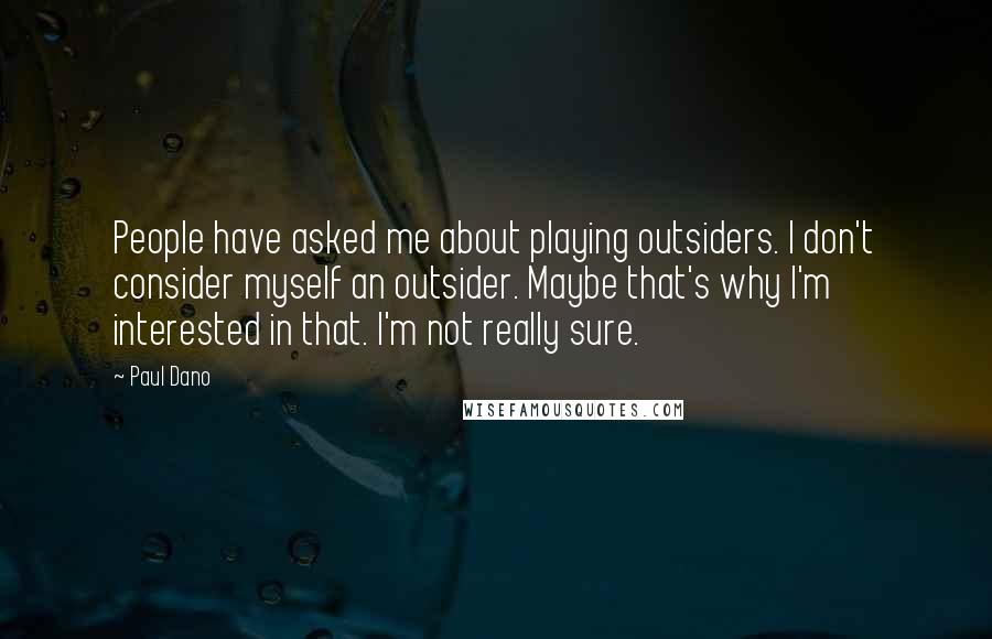 Paul Dano Quotes: People have asked me about playing outsiders. I don't consider myself an outsider. Maybe that's why I'm interested in that. I'm not really sure.