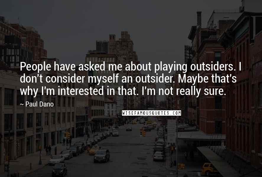 Paul Dano Quotes: People have asked me about playing outsiders. I don't consider myself an outsider. Maybe that's why I'm interested in that. I'm not really sure.