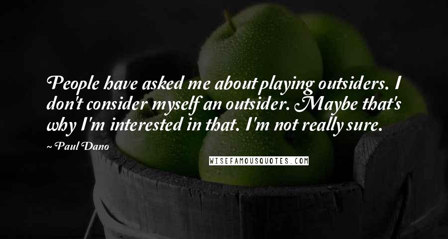 Paul Dano Quotes: People have asked me about playing outsiders. I don't consider myself an outsider. Maybe that's why I'm interested in that. I'm not really sure.