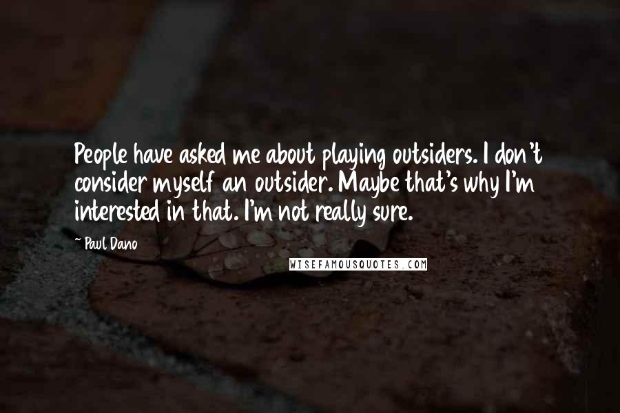 Paul Dano Quotes: People have asked me about playing outsiders. I don't consider myself an outsider. Maybe that's why I'm interested in that. I'm not really sure.